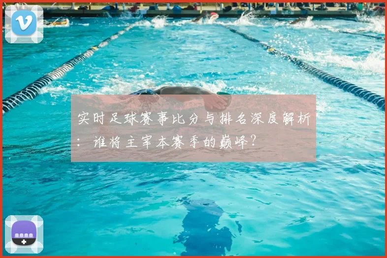 实时足球赛事比分与排名深度解析：谁将主宰本赛季的巅峰？